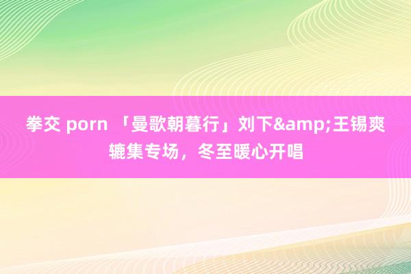 拳交 porn 「曼歌朝暮行」刘下&王锡爽辘集专场，冬至暖心开唱