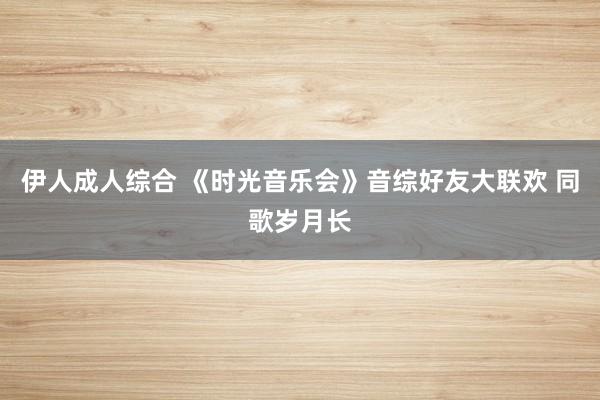 伊人成人综合 《时光音乐会》音综好友大联欢 同歌岁月长