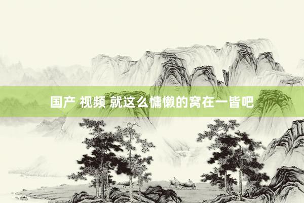 国产 视频 就这么慵懒的窝在一皆吧