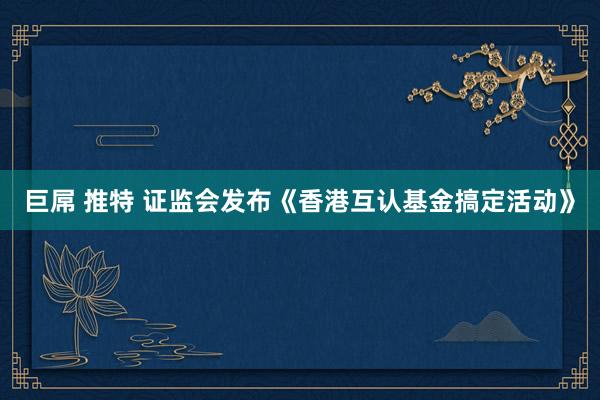 巨屌 推特 证监会发布《香港互认基金搞定活动》