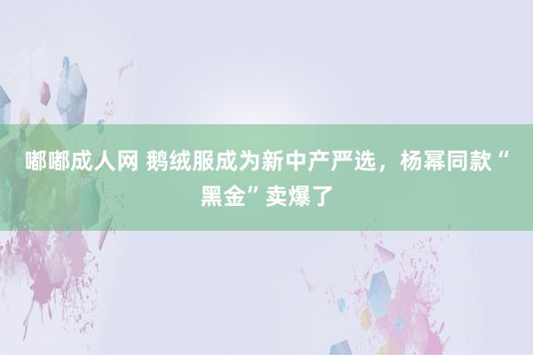 嘟嘟成人网 鹅绒服成为新中产严选，杨幂同款“黑金”卖爆了