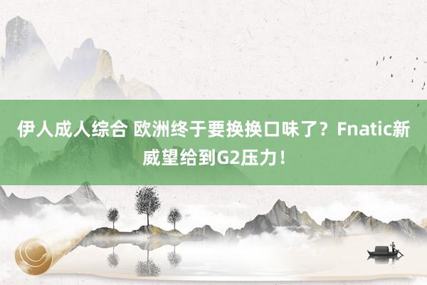 伊人成人综合 欧洲终于要换换口味了？Fnatic新威望给到G2压力！