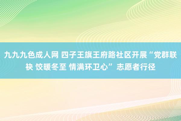 九九九色成人网 四子王旗王府路社区开展“党群联袂 饺暖冬至 情满环卫心” 志愿者行径