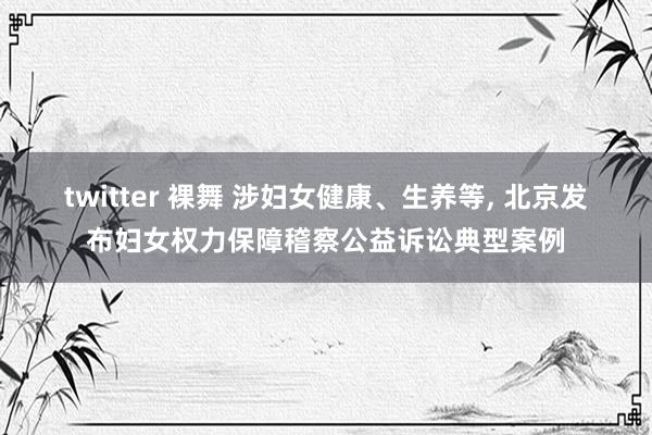 twitter 裸舞 涉妇女健康、生养等， 北京发布妇女权力保障稽察公益诉讼典型案例