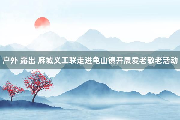 户外 露出 麻城义工联走进龟山镇开展爱老敬老活动