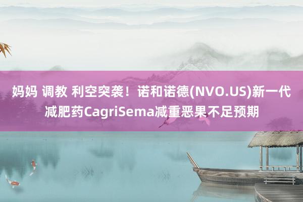 妈妈 调教 利空突袭！诺和诺德(NVO.US)新一代减肥药CagriSema减重恶果不足预期