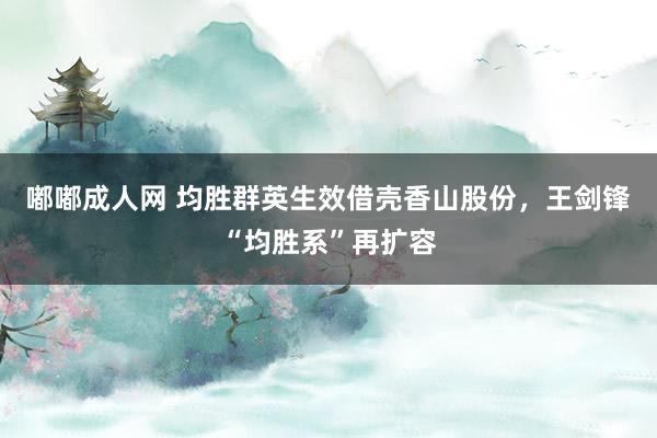 嘟嘟成人网 均胜群英生效借壳香山股份，王剑锋“均胜系”再扩容