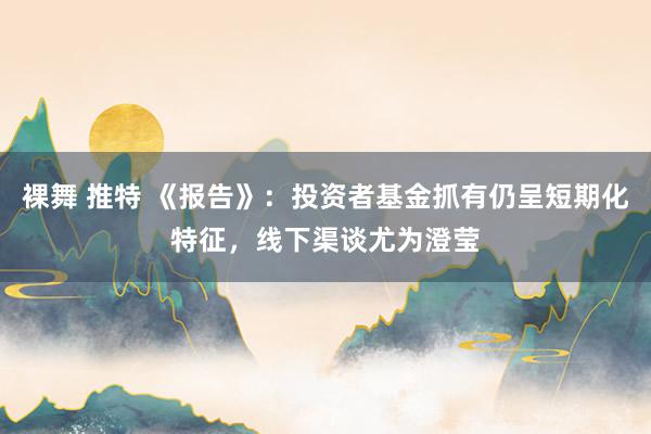 裸舞 推特 《报告》：投资者基金抓有仍呈短期化特征，线下渠谈尤为澄莹