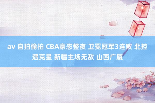av 自拍偷拍 CBA豪恣整夜 卫冕冠军3连败 北控遇克星 新疆主场无敌 山西广厦
