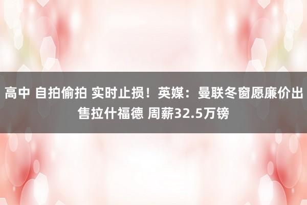 高中 自拍偷拍 实时止损！英媒：曼联冬窗愿廉价出售拉什福德 周薪32.5万镑