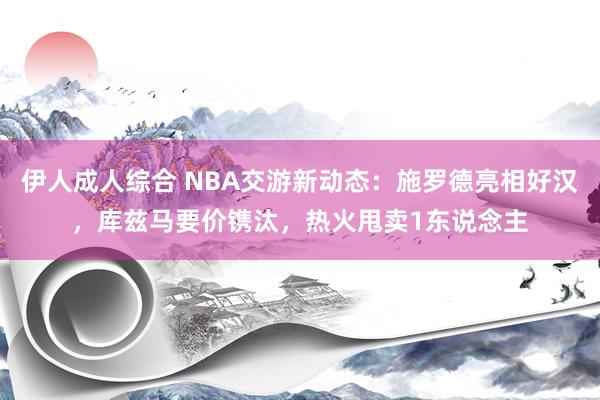 伊人成人综合 NBA交游新动态：施罗德亮相好汉，库兹马要价镌汰，热火甩卖1东说念主