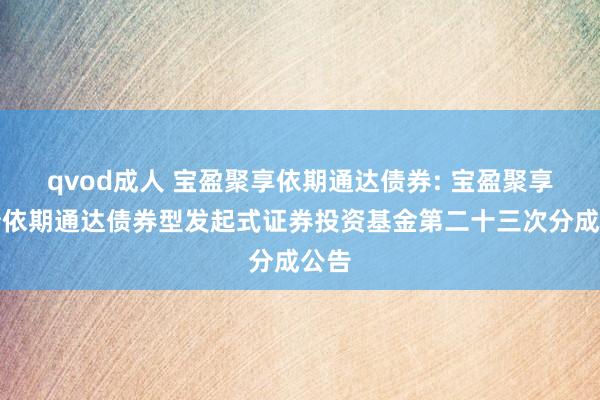 qvod成人 宝盈聚享依期通达债券: 宝盈聚享纯债依期通达债券型发起式证券投资基金第二十三次分成公告