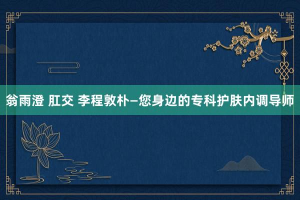 翁雨澄 肛交 李程敦朴—您身边的专科护肤内调导师