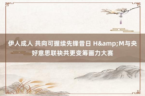 伊人成人 共向可握续先锋昔日 H&M与央好意思联袂共更变筹画力大赛