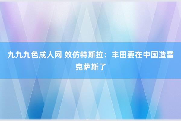 九九九色成人网 效仿特斯拉：丰田要在中国造雷克萨斯了