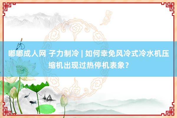 嘟嘟成人网 子力制冷 | 如何幸免风冷式冷水机压缩机出现过热停机表象？