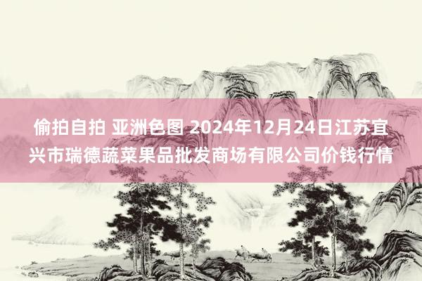 偷拍自拍 亚洲色图 2024年12月24日江苏宜兴市瑞德蔬菜果品批发商场有限公司价钱行情