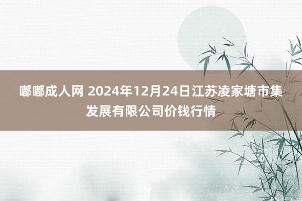 嘟嘟成人网 2024年12月24日江苏凌家塘市集发展有限公司价钱行情