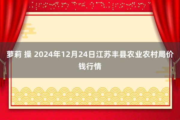 萝莉 操 2024年12月24日江苏丰县农业农村局价钱行情