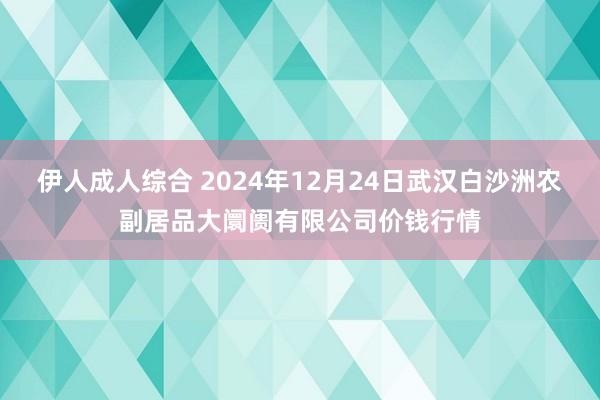 伊人成人综合 2024年12月24日武汉白沙洲农副居品大阛阓有限公司价钱行情