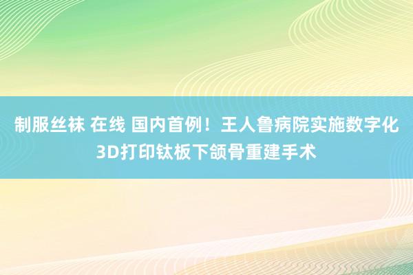 制服丝袜 在线 国内首例！王人鲁病院实施数字化3D打印钛板下颌骨重建手术