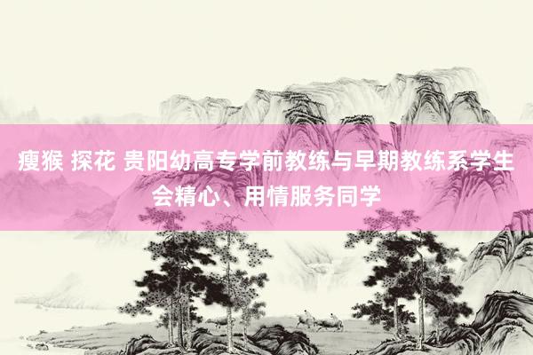 瘦猴 探花 贵阳幼高专学前教练与早期教练系学生会精心、用情服务同学