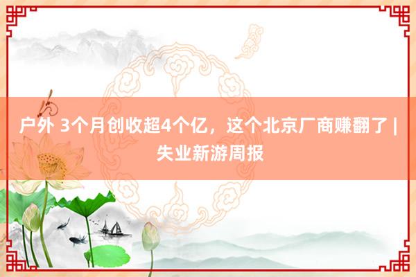 户外 3个月创收超4个亿，这个北京厂商赚翻了 | 失业新游周报