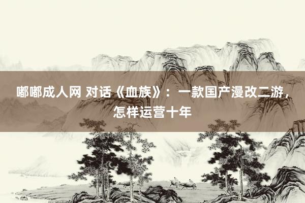 嘟嘟成人网 对话《血族》：一款国产漫改二游，怎样运营十年