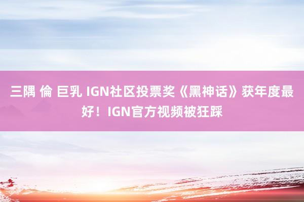 三隅 倫 巨乳 IGN社区投票奖《黑神话》获年度最好！IGN官方视频被狂踩