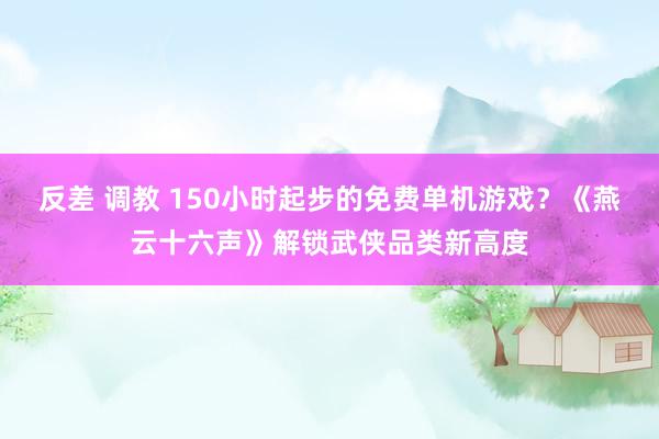 反差 调教 150小时起步的免费单机游戏？《燕云十六声》解锁武侠品类新高度
