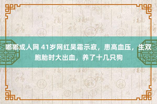 嘟嘟成人网 41岁网红吴霜示寂，患高血压，生双胞胎时大出血，养了十几只狗