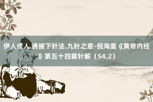 伊人成人 诱掖下针法.九针之意-倪海厦《黄帝内经》第五十四篇针解（54.2）