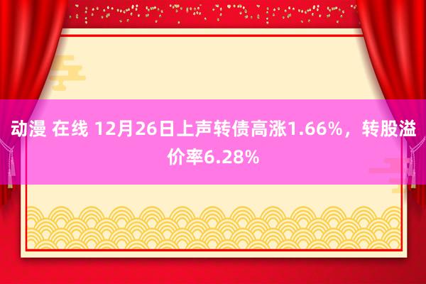 动漫 在线 12月26日上声转债高涨1.66%，转股溢价率6.28%