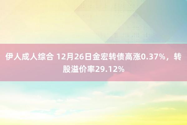 伊人成人综合 12月26日金宏转债高涨0.37%，转股溢价率29.12%