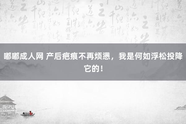 嘟嘟成人网 产后疤痕不再烦懑，我是何如浮松投降它的！