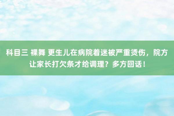 科目三 裸舞 更生儿在病院着迷被严重烫伤，院方让家长打欠条才给调理？多方回话！