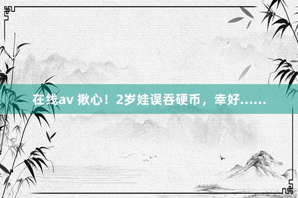 在线av 揪心！2岁娃误吞硬币，幸好......