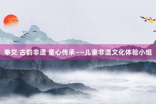 拳交 古韵非遗 童心传承——儿童非遗文化体验小组