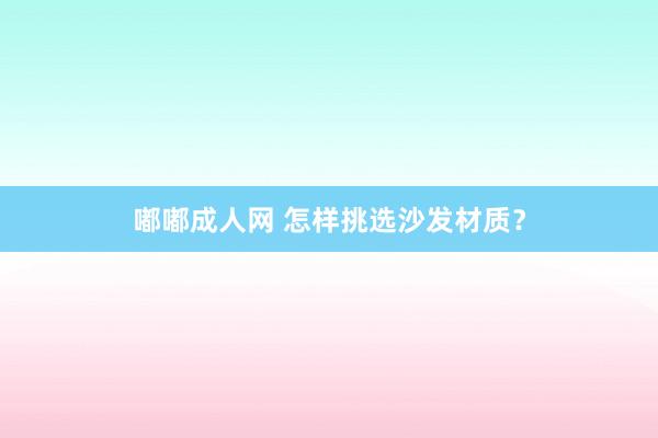 嘟嘟成人网 怎样挑选沙发材质？