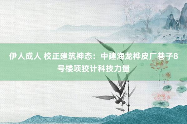 伊人成人 校正建筑神态：中建海龙桦皮厂巷子8号楼项狡计科技力量