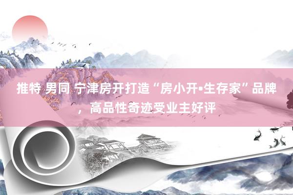 推特 男同 宁津房开打造“房小开•生存家”品牌，高品性奇迹受业主好评