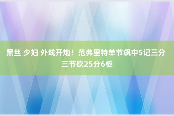 黑丝 少妇 外线开炮！范弗里特单节飙中5记三分 三节砍25分6板