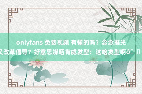 onlyfans 免费视频 有懂的吗？念念推光又改革倡导？好意思媒晒肯威发型：这啥发型啊😭