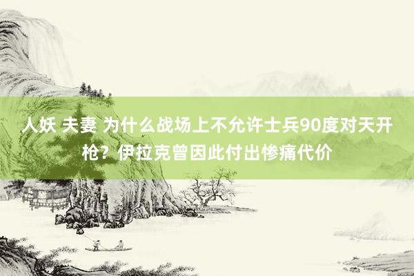 人妖 夫妻 为什么战场上不允许士兵90度对天开枪？伊拉克曾因此付出惨痛代价