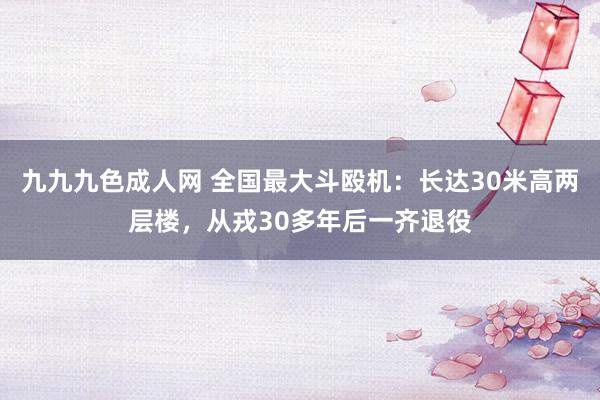 九九九色成人网 全国最大斗殴机：长达30米高两层楼，从戎30多年后一齐退役