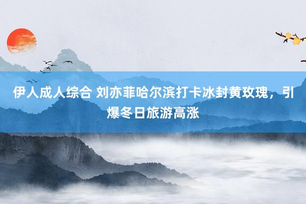伊人成人综合 刘亦菲哈尔滨打卡冰封黄玫瑰，引爆冬日旅游高涨