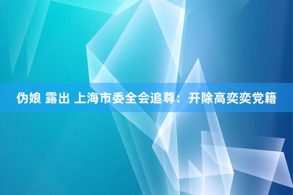 伪娘 露出 上海市委全会追尊：开除高奕奕党籍