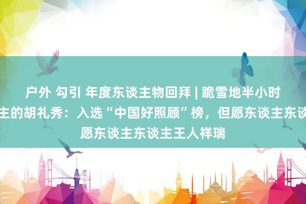 户外 勾引 年度东谈主物回拜 | 跪雪地半小时救活路东谈主的胡礼秀：入选“中国好照顾”榜，但愿东谈主东谈主王人祥瑞