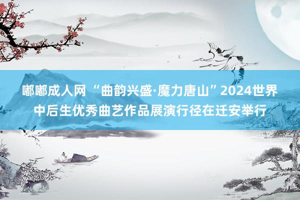 嘟嘟成人网 “曲韵兴盛·魔力唐山”2024世界中后生优秀曲艺作品展演行径在迁安举行