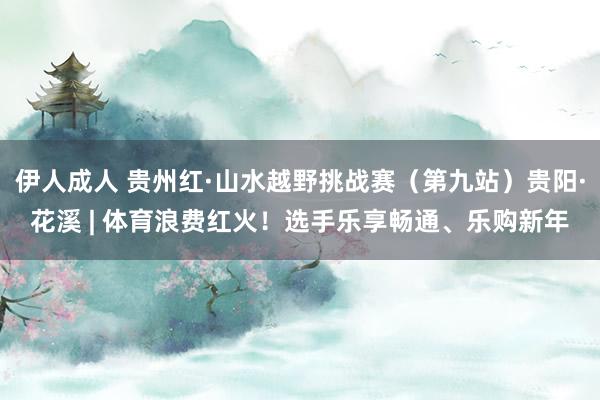伊人成人 贵州红·山水越野挑战赛（第九站）贵阳·花溪 | 体育浪费红火！选手乐享畅通、乐购新年